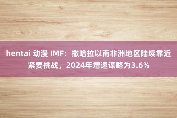 hentai 动漫 IMF：撒哈拉以南非洲地区陆续靠近紧要挑战，2024年增速谋略为3.6%