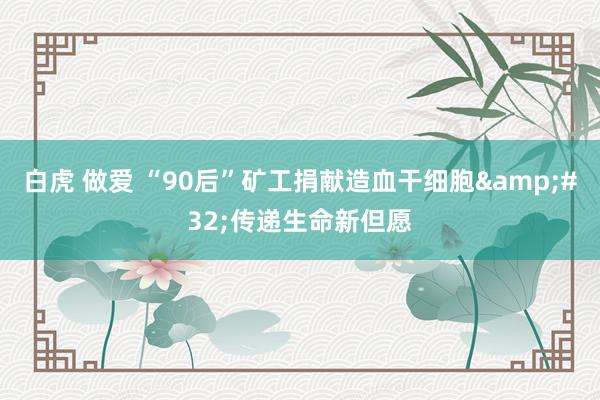 白虎 做爱 “90后”矿工捐献造血干细胞&#32;传递生命新但愿