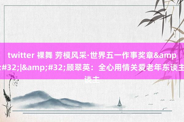 twitter 裸舞 劳模风采·世界五一作事奖章&#32;|&#32;顾翠英：全心用情关爱老年东谈主