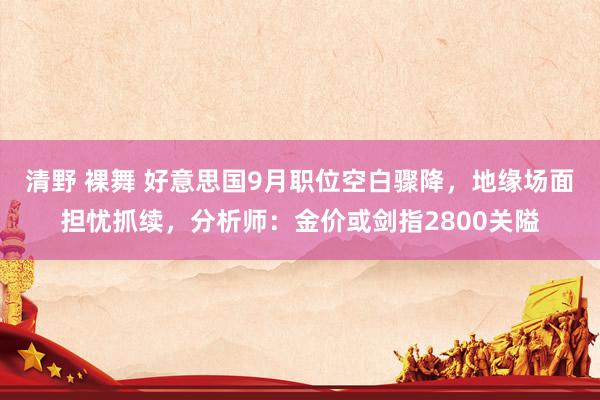 清野 裸舞 好意思国9月职位空白骤降，地缘场面担忧抓续，分析师：金价或剑指2800关隘