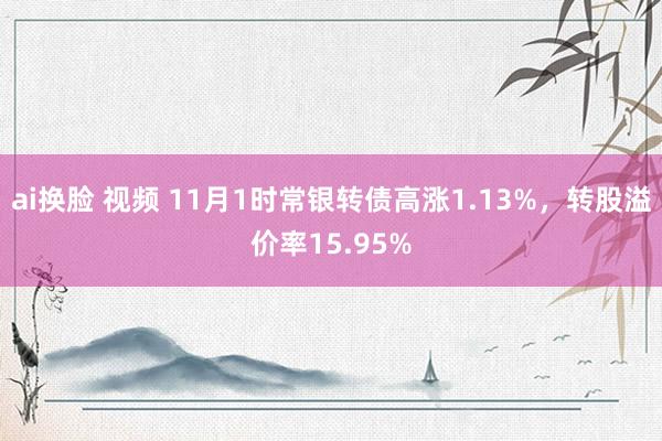 ai换脸 视频 11月1时常银转债高涨1.13%，转股溢价率15.95%