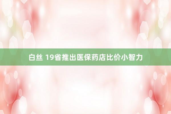 白丝 19省推出医保药店比价小智力