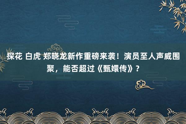 探花 白虎 郑晓龙新作重磅来袭！演员至人声威围聚，能否超过《甄嬛传》？