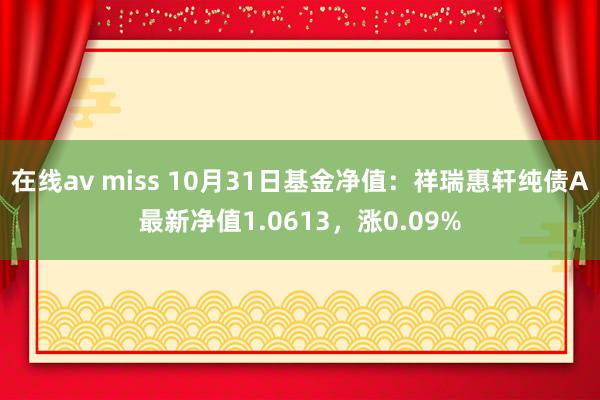 在线av miss 10月31日基金净值：祥瑞惠轩纯债A最新净值1.0613，涨0.09%