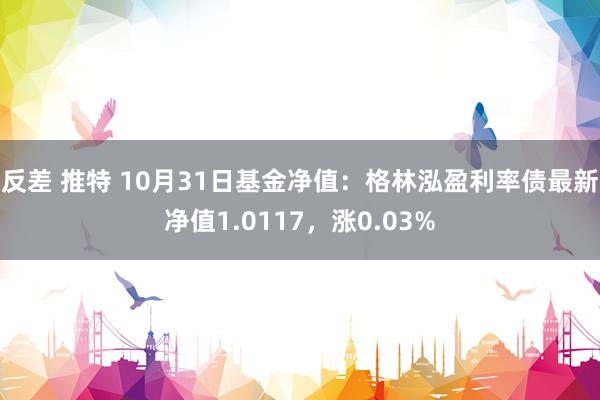 反差 推特 10月31日基金净值：格林泓盈利率债最新净值1.0117，涨0.03%