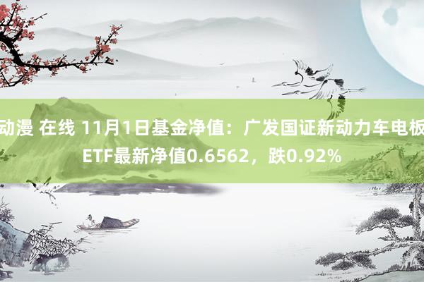 动漫 在线 11月1日基金净值：广发国证新动力车电板ETF最新净值0.6562，跌0.92%