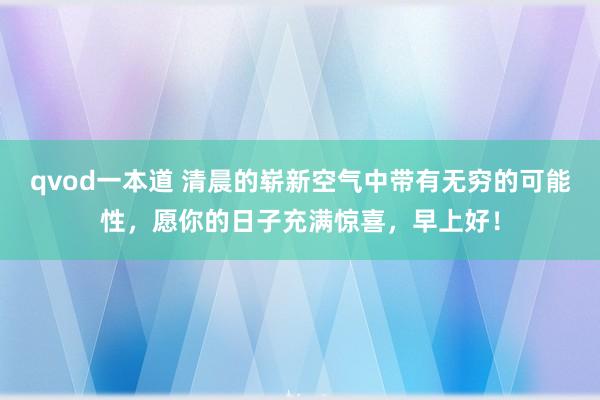 qvod一本道 清晨的崭新空气中带有无穷的可能性，愿你的日子充满惊喜，早上好！