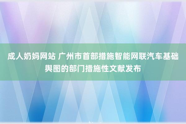 成人奶妈网站 广州市首部措施智能网联汽车基础舆图的部门措施性文献发布