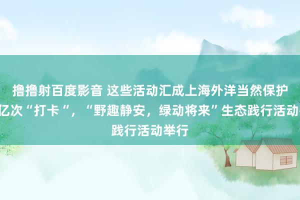 撸撸射百度影音 这些活动汇成上海外洋当然保护周1亿次“打卡“，“野趣静安，绿动将来”生态践行活动举行