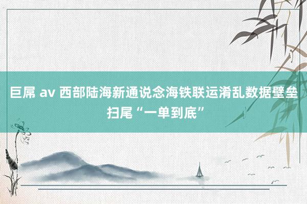 巨屌 av 西部陆海新通说念海铁联运淆乱数据壁垒 扫尾“一单到底”