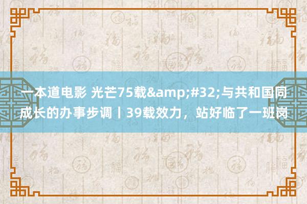 一本道电影 光芒75载&#32;与共和国同成长的办事步调丨39载效力，站好临了一班岗