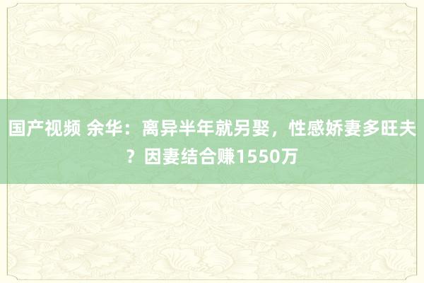 国产视频 余华：离异半年就另娶，性感娇妻多旺夫？因妻结合赚1550万