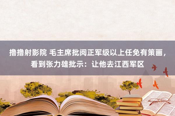 撸撸射影院 毛主席批阅正军级以上任免有策画，看到张力雄批示：让他去江西军区