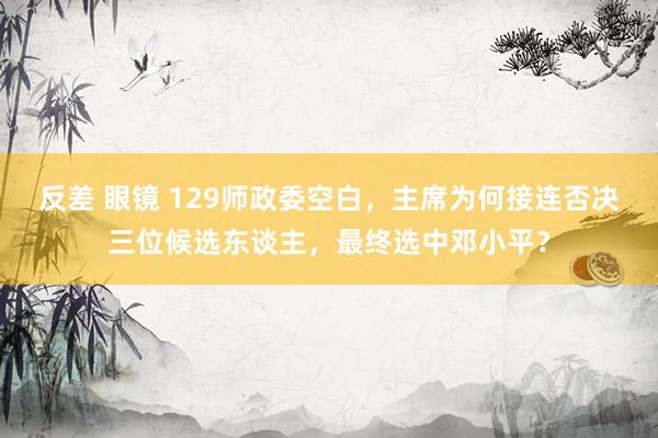 反差 眼镜 129师政委空白，主席为何接连否决三位候选东谈主，最终选中邓小平？