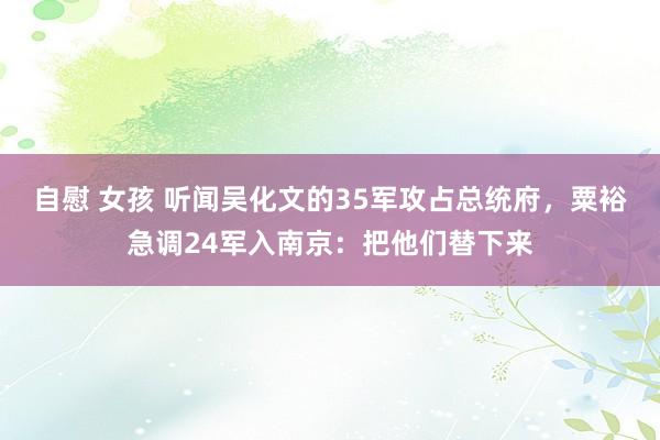 自慰 女孩 听闻吴化文的35军攻占总统府，粟裕急调24军入南京：把他们替下来