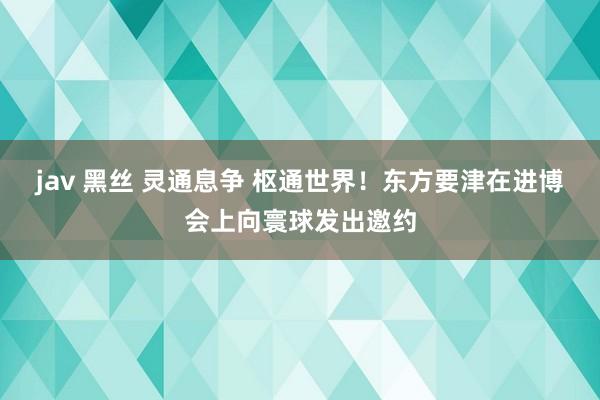 jav 黑丝 灵通息争 枢通世界！东方要津在进博会上向寰球发出邀约