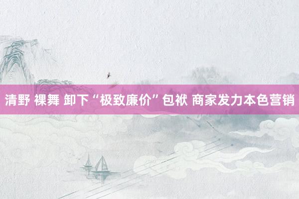 清野 裸舞 卸下“极致廉价”包袱 商家发力本色营销