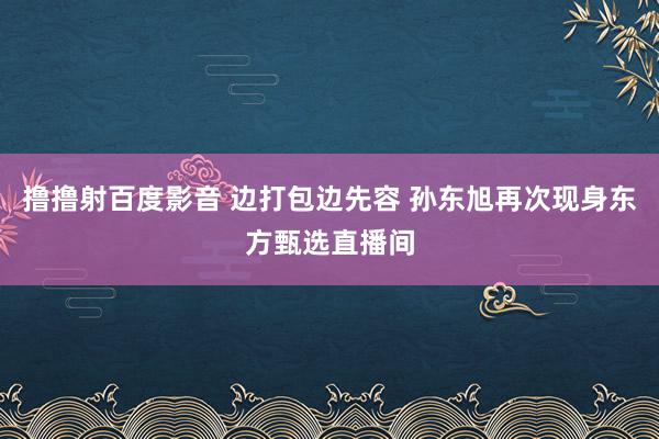 撸撸射百度影音 边打包边先容 孙东旭再次现身东方甄选直播间