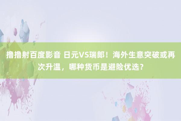 撸撸射百度影音 日元VS瑞郎！海外生意突破或再次升温，哪种货币是避险优选？