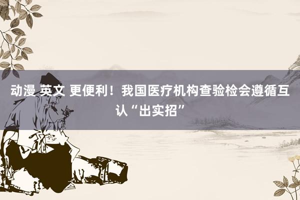 动漫 英文 更便利！我国医疗机构查验检会遵循互认“出实招”