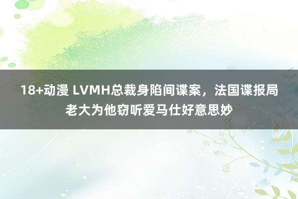 18+动漫 LVMH总裁身陷间谍案，法国谍报局老大为他窃听爱马仕好意思妙