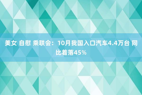 美女 自慰 乘联会：10月我国入口汽车4.4万台 同比着落45%