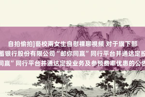 自拍偷拍]藝校兩女生自慰裸聊視頻 对于旗下部分基金新增中国邮政储蓄银行股份有限公司“邮你同赢”同行平台并通达定投业务及参预费率优惠的公告