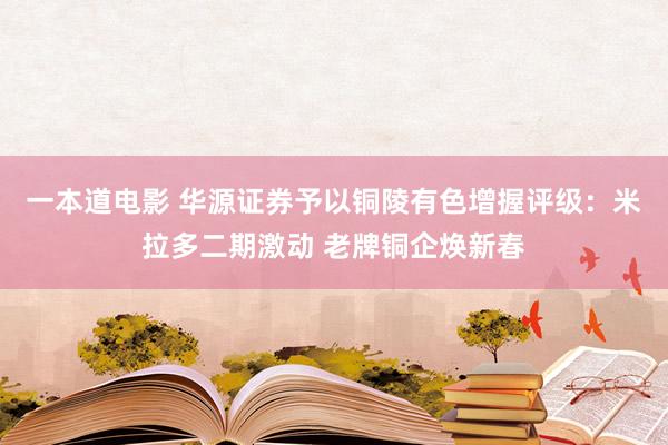 一本道电影 华源证券予以铜陵有色增握评级：米拉多二期激动 老牌铜企焕新春