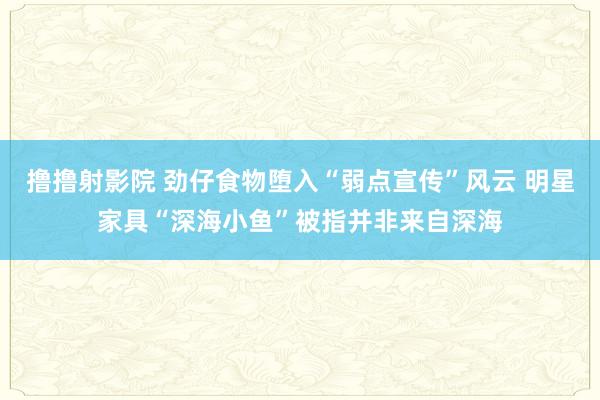 撸撸射影院 劲仔食物堕入“弱点宣传”风云 明星家具“深海小鱼”被指并非来自深海