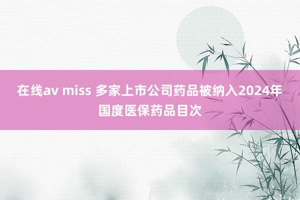 在线av miss 多家上市公司药品被纳入2024年国度医保药品目次