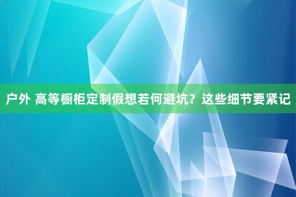 户外 高等橱柜定制假想若何避坑？这些细节要紧记