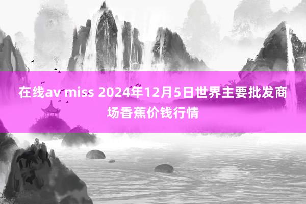 在线av miss 2024年12月5日世界主要批发商场香蕉价钱行情