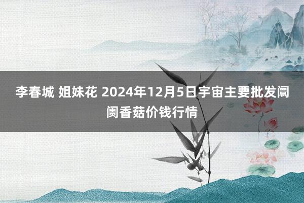 李春城 姐妹花 2024年12月5日宇宙主要批发阛阓香菇价钱行情