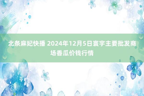 北条麻妃快播 2024年12月5日寰宇主要批发商场香瓜价钱行情