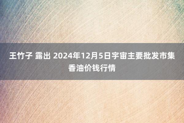 王竹子 露出 2024年12月5日宇宙主要批发市集香油价钱行情