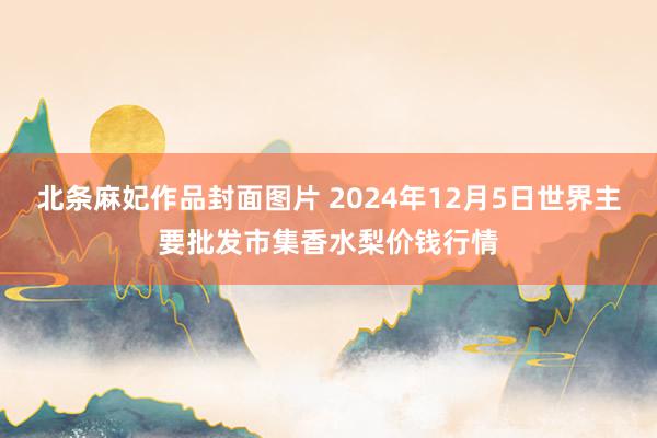 北条麻妃作品封面图片 2024年12月5日世界主要批发市集香水梨价钱行情