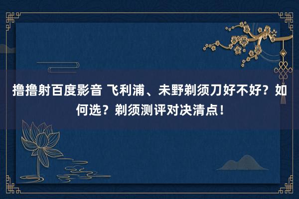 撸撸射百度影音 飞利浦、未野剃须刀好不好？如何选？剃须测评对决清点！