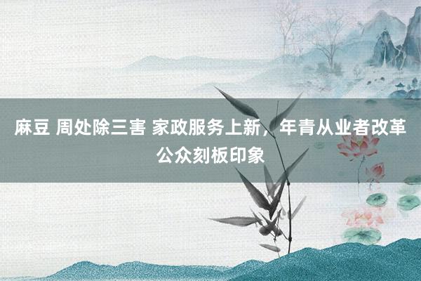 麻豆 周处除三害 家政服务上新，年青从业者改革公众刻板印象