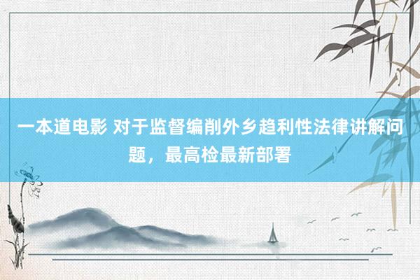 一本道电影 对于监督编削外乡趋利性法律讲解问题，最高检最新部署