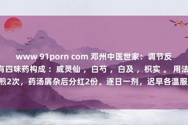 www 91porn com 邓州中医世家：调节反流性食管炎这个方子仅有四味药构成 ：威灵仙 ，白芍 ，白及 ，枳实 。 用法： 水煎煮，每剂煎2次，药汤羼杂后分红2份。逐日一剂，迟早各温服1份。服时聘请常常含咽的智力，勿大...