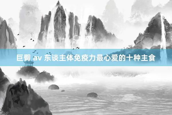 巨臀 av 东谈主体免疫力最心爱的十种主食