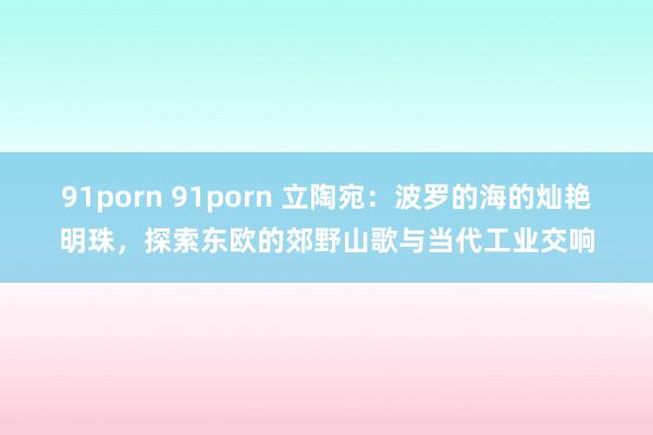 91porn 91porn 立陶宛：波罗的海的灿艳明珠，探索东欧的郊野山歌与当代工业交响