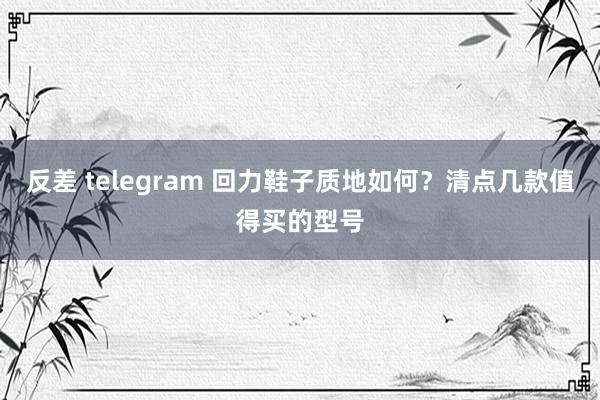 反差 telegram 回力鞋子质地如何？清点几款值得买的型号