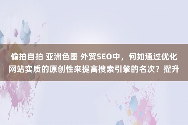 偷拍自拍 亚洲色图 外贸SEO中，何如通过优化网站实质的原创性来提高搜索引擎的名次？擢升