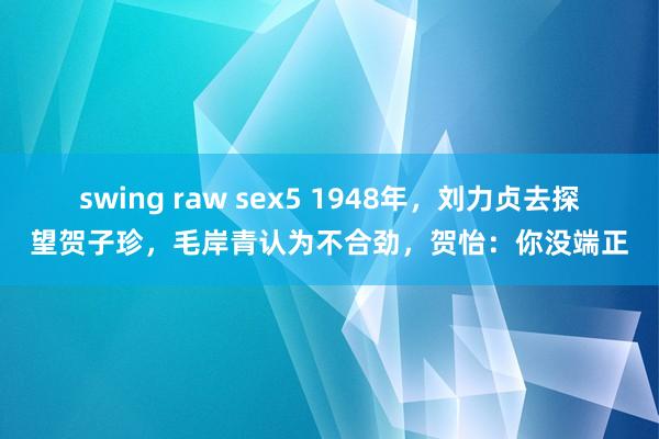 swing raw sex5 1948年，刘力贞去探望贺子珍，毛岸青认为不合劲，贺怡：你没端正