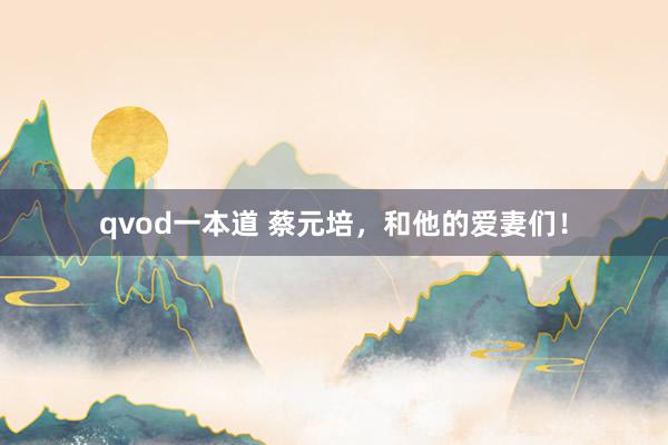 qvod一本道 蔡元培，和他的爱妻们！