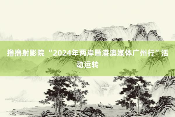 撸撸射影院 “2024年两岸暨港澳媒体广州行”活动运转