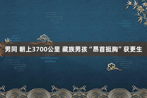 男同 朝上3700公里 藏族男孩“昂首挺胸”获更生