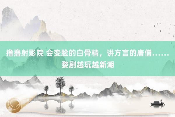 撸撸射影院 会变脸的白骨精，讲方言的唐僧……婺剧越玩越新潮