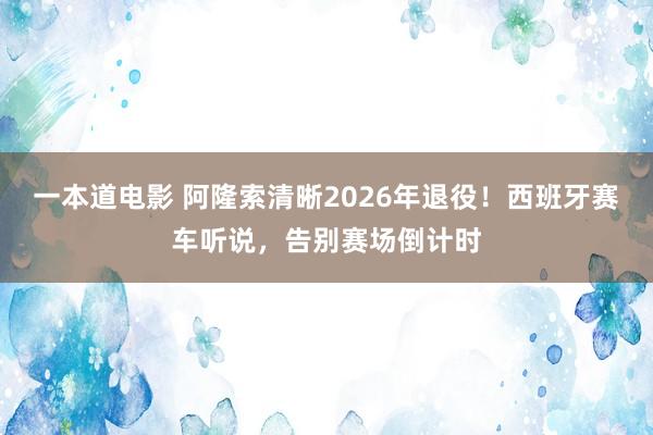 一本道电影 阿隆索清晰2026年退役！西班牙赛车听说，告别赛场倒计时